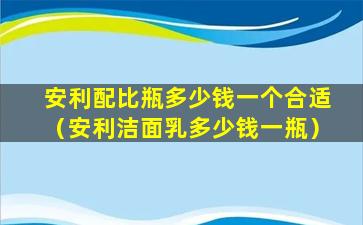 安利配比瓶多少钱一个合适（安利洁面乳多少钱一瓶）