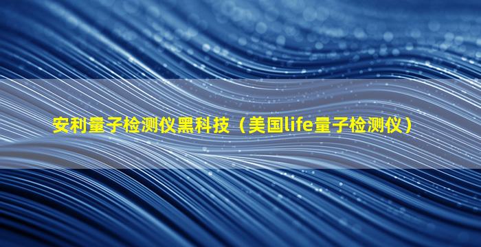 安利量子检测仪黑科技（美国life量子检测仪）