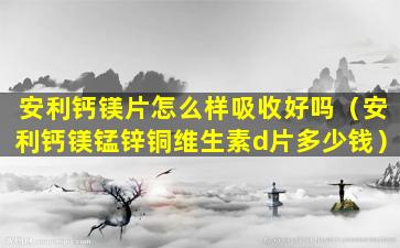 安利钙镁片怎么样吸收好吗（安利钙镁锰锌铜维生素d片多少钱）