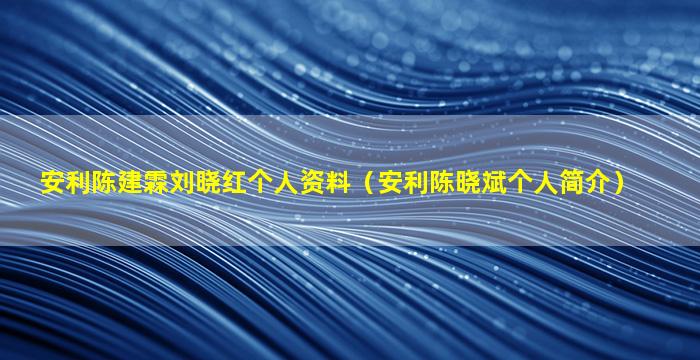 安利陈建霖刘晓红个人资料（安利陈晓斌个人简介）