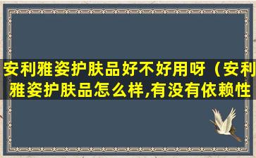 安利雅姿护肤品好不好用呀（安利雅姿护肤品怎么样,有没有依赖性）