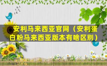 安利马来西亚官网（安利蛋白粉马来西亚版本有啥区别）