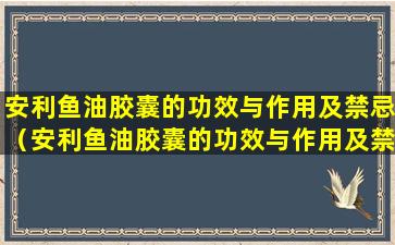 安利鱼油胶囊的功效与作用及禁忌（安利鱼油胶囊的功效与作用及禁忌是什么）