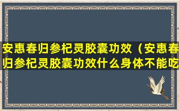 安惠春归参杞灵胶囊功效（安惠春归参杞灵胶囊功效什么身体不能吃）