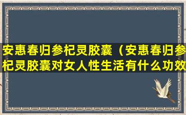 安惠春归参杞灵胶囊（安惠春归参杞灵胶囊对女人性生活有什么功效）