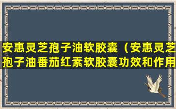 安惠灵芝孢子油软胶囊（安惠灵芝孢子油番茄红素软胶囊功效和作用）