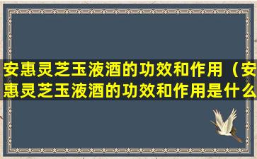 安惠灵芝玉液酒的功效和作用（安惠灵芝玉液酒的功效和作用是什么）