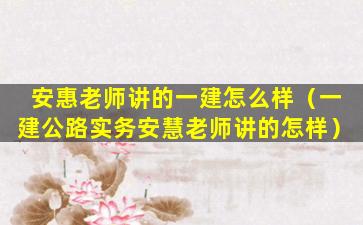 安惠老师讲的一建怎么样（一建公路实务安慧老师讲的怎样）