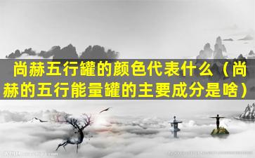 尚赫五行罐的颜色代表什么（尚赫的五行能量罐的主要成分是啥）