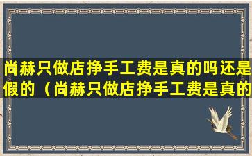 尚赫只做店挣手工费是真的吗还是假的（尚赫只做店挣手工费是真的吗还是假的呀）