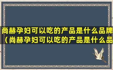 尚赫孕妇可以吃的产品是什么品牌（尚赫孕妇可以吃的产品是什么品牌的）