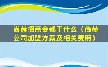 尚赫招商会都干什么（尚赫公司加盟方案及相关费用）