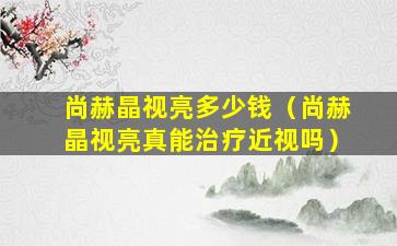 尚赫晶视亮多少钱（尚赫晶视亮真能治疗近视吗）