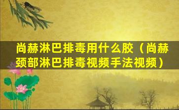 尚赫淋巴排毒用什么胶（尚赫颈部淋巴排毒视频手法视频）