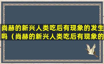 尚赫的新兴人类吃后有现象的发生吗（尚赫的新兴人类吃后有现象的发生吗）