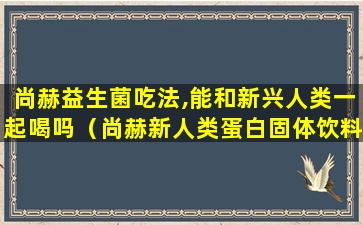 尚赫益生菌吃法,能和新兴人类一起喝吗（尚赫新人类蛋白固体饮料能和其它益生菌一块服用吗）