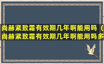 尚赫紧致霜有效期几年啊能用吗（尚赫紧致霜有效期几年啊能用吗多少钱）