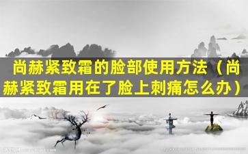 尚赫紧致霜的脸部使用方法（尚赫紧致霜用在了脸上刺痛怎么办）