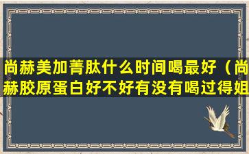 尚赫美加菁肽什么时间喝最好（尚赫胶原蛋白好不好有没有喝过得姐妹）