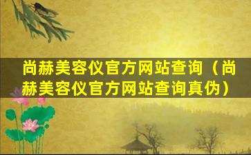 尚赫美容仪官方网站查询（尚赫美容仪官方网站查询真伪）