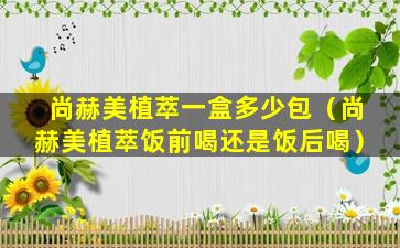 尚赫美植萃一盒多少包（尚赫美植萃饭前喝还是饭后喝）