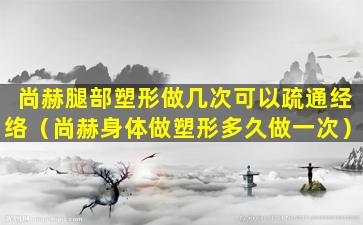 尚赫腿部塑形做几次可以疏通经络（尚赫身体做塑形多久做一次）