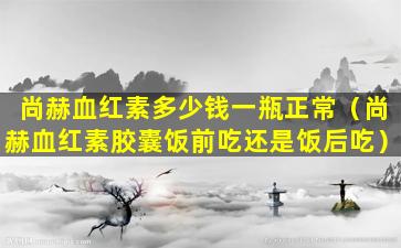 尚赫血红素多少钱一瓶正常（尚赫血红素胶囊饭前吃还是饭后吃）