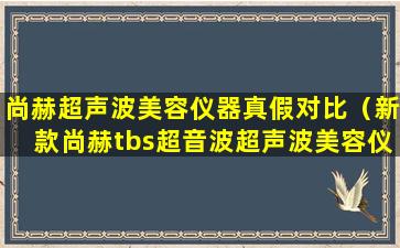 尚赫超声波美容仪器真假对比（新款尚赫tbs超音波超声波美容仪器）