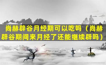 尚赫辟谷月经期可以吃吗（尚赫辟谷期间来月经了还能继续辟吗）