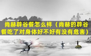 尚赫辟谷餐怎么样（尚赫的辟谷餐吃了对身体好不好有没有危害）