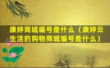 康婷商城编号是什么（康婷云生活的购物商城编号是什么）