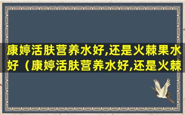 康婷活肤营养水好,还是火棘果水好（康婷活肤营养水好,还是火棘果水好用）