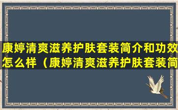 康婷清爽滋养护肤套装简介和功效怎么样（康婷清爽滋养护肤套装简介和功效怎么样啊）