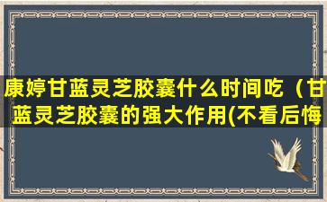 康婷甘蓝灵芝胶囊什么时间吃（甘蓝灵芝胶囊的强大作用(不看后悔)）