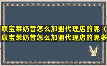 康宝莱奶昔怎么加盟代理店的呢（康宝莱奶昔怎么加盟代理店的呢多少钱）