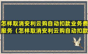 怎样取消安利云购自动扣款业务费服务（怎样取消安利云购自动扣款业务费服务协议）