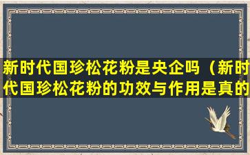 新时代国珍松花粉是央企吗（新时代国珍松花粉的功效与作用是真的吗）