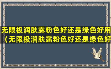 无限极润肤露粉色好还是绿色好用（无限极润肤露粉色好还是绿色好用一点）