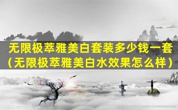 无限极萃雅美白套装多少钱一套（无限极萃雅美白水效果怎么样）