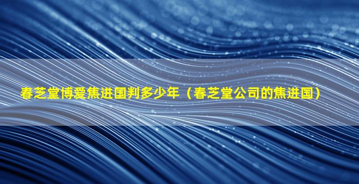 春芝堂博爱焦进国判多少年（春芝堂公司的焦进国）