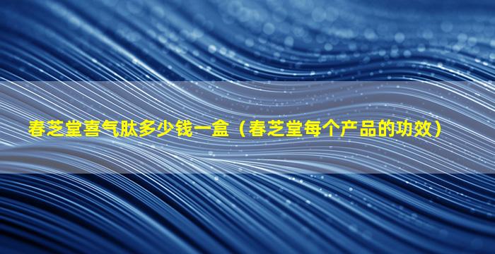 春芝堂喜气肽多少钱一盒（春芝堂每个产品的功效）