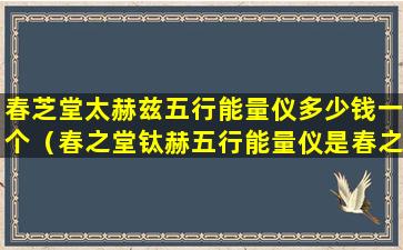 春芝堂太赫兹五行能量仪多少钱一个（春之堂钛赫五行能量仪是春之堂经营范围内产品吗）