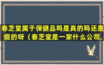 春芝堂属于保健品吗是真的吗还是假的呀（春芝堂是一家什么公司,他的产品是药品,还是保健食品）