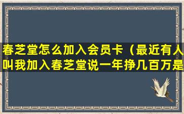 春芝堂怎么加入会员卡（最近有人叫我加入春芝堂说一年挣几百万是真的吗）