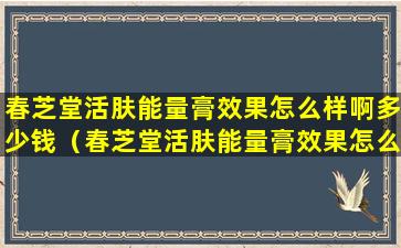 春芝堂活肤能量膏效果怎么样啊多少钱（春芝堂活肤能量膏效果怎么样啊多少钱一支）