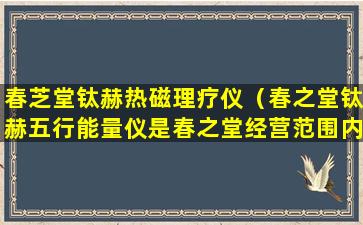 春芝堂钛赫热磁理疗仪（春之堂钛赫五行能量仪是春之堂经营范围内产品吗）