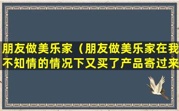 朋友做美乐家（朋友做美乐家在我不知情的情况下又买了产品寄过来）