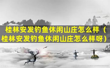 桂林安发钓鱼休闲山庄怎么样（桂林安发钓鱼休闲山庄怎么样呀）