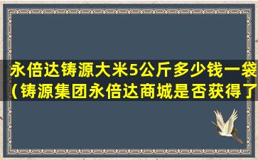 永倍达铸源大米5公斤多少钱一袋（铸源集团永倍达商城是否获得了商务部的认可）