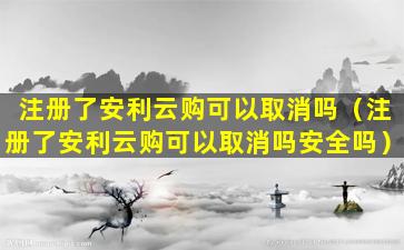 注册了安利云购可以取消吗（注册了安利云购可以取消吗安全吗）